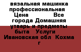 вязальная машинка профессиональная › Цена ­ 15 000 - Все города Домашняя утварь и предметы быта » Услуги   . Ивановская обл.,Кохма г.